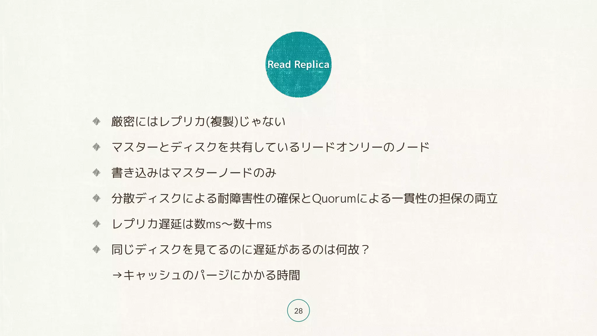 Read Replica
28
厳密にはレプリカ(複製)じゃない
マスターとディスクを共有しているリードオンリーのノード
書き込みはマスターノードのみ
分散ディスクによる耐障害性の確保とQuorumによる一貫性の担保の両立
レプリカ遅延は数ms〜数十ms
同じディスクを見てるのに遅延があるのは何故？ 
→キャッシュのパージにかかる時間
 