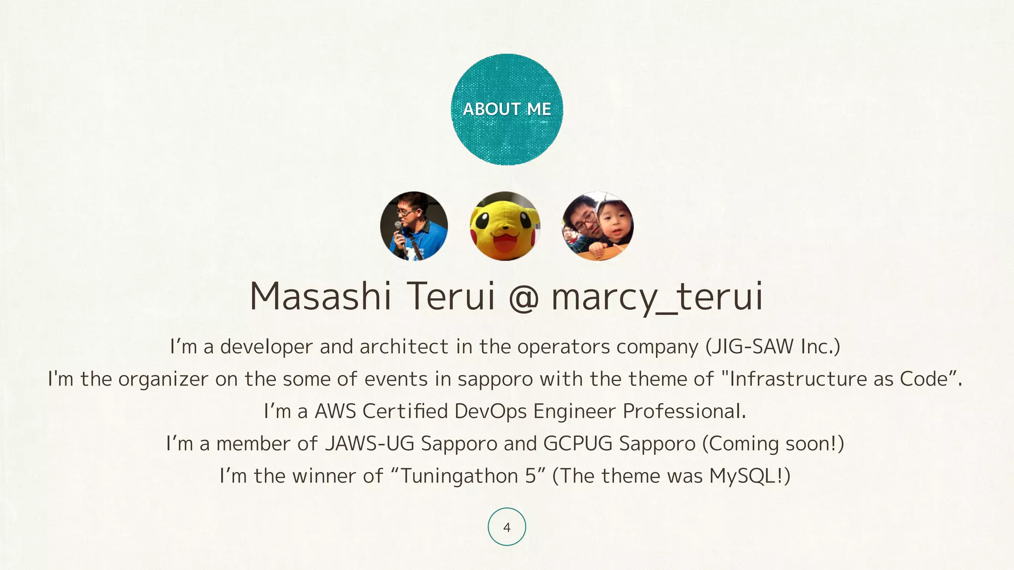 Masashi Terui @ marcy_terui
I’m a developer and architect in the operators company (JIG-SAW Inc.)
I'm the organizer on the some of events in sapporo with the theme of "Infrastructure as Code”.
I’m a AWS Certiﬁed DevOps Engineer Professional.
I’m a member of JAWS-UG Sapporo and GCPUG Sapporo (Coming soon!)
I’m the winner of “Tuningathon 5” (The theme was MySQL!)
ABOUT ME
4
 