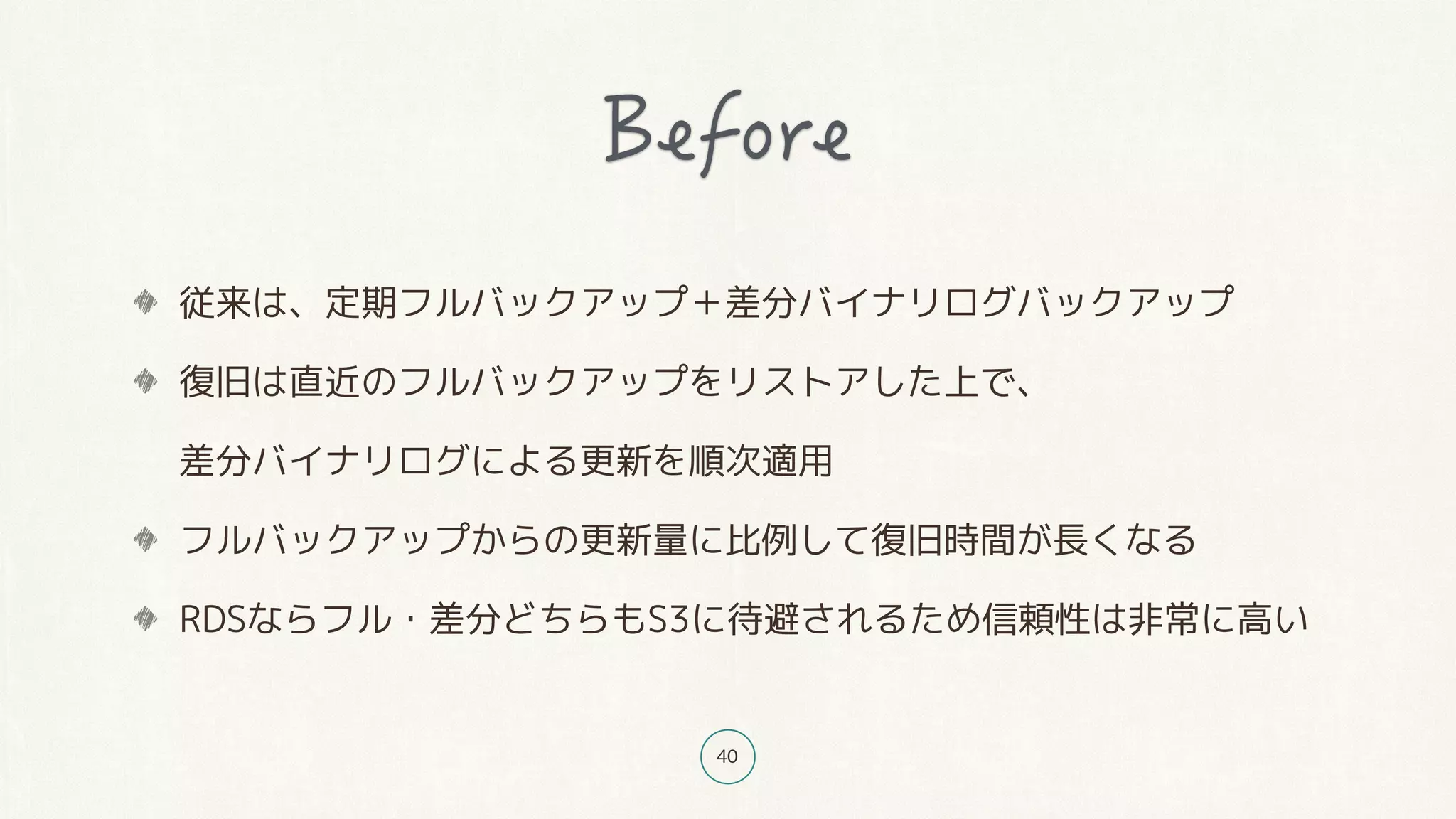 40
従来は、定期フルバックアップ＋差分バイナリログバックアップ
復旧は直近のフルバックアップをリストアした上で、 
差分バイナリログによる更新を順次適用
フルバックアップからの更新量に比例して復旧時間が長くなる
RDSならフル・差分どちらもS3に待避されるため信頼性は非常に高い
 