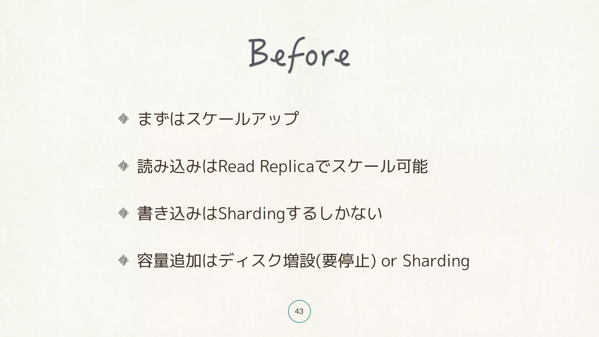 43
まずはスケールアップ
読み込みはRead Replicaでスケール可能
書き込みはShardingするしかない
容量追加はディスク増設(要停止) or Sharding
 