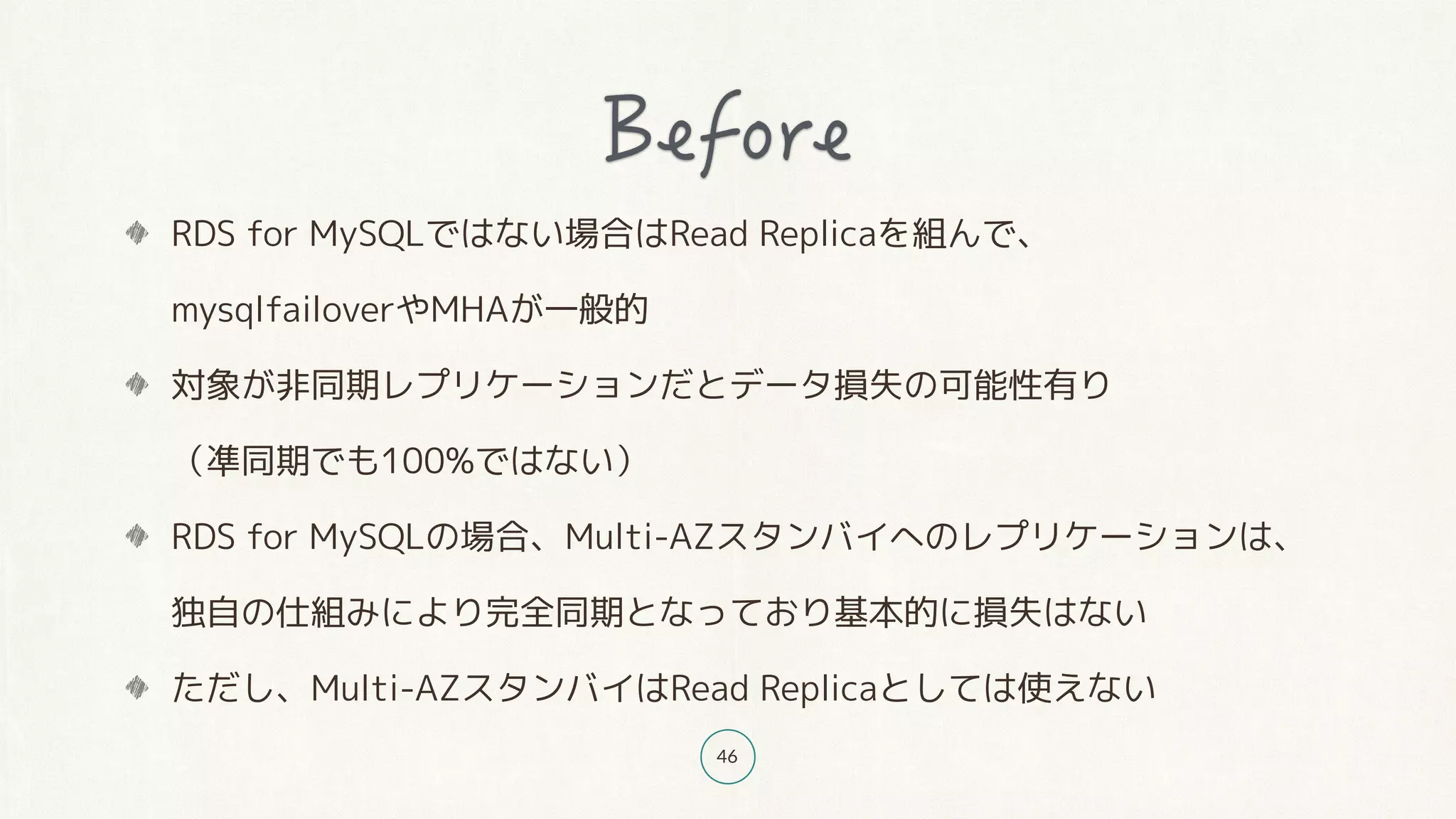 46
RDS for MySQLではない場合はRead Replicaを組んで、 
mysqlfailoverやMHAが一般的
対象が非同期レプリケーションだとデータ損失の可能性有り 
（凖同期でも100%ではない）
RDS for MySQLの場合、Multi-AZスタンバイへのレプリケーションは、 
独自の仕組みにより完全同期となっており基本的に損失はない
ただし、Multi-AZスタンバイはRead Replicaとしては使えない
 