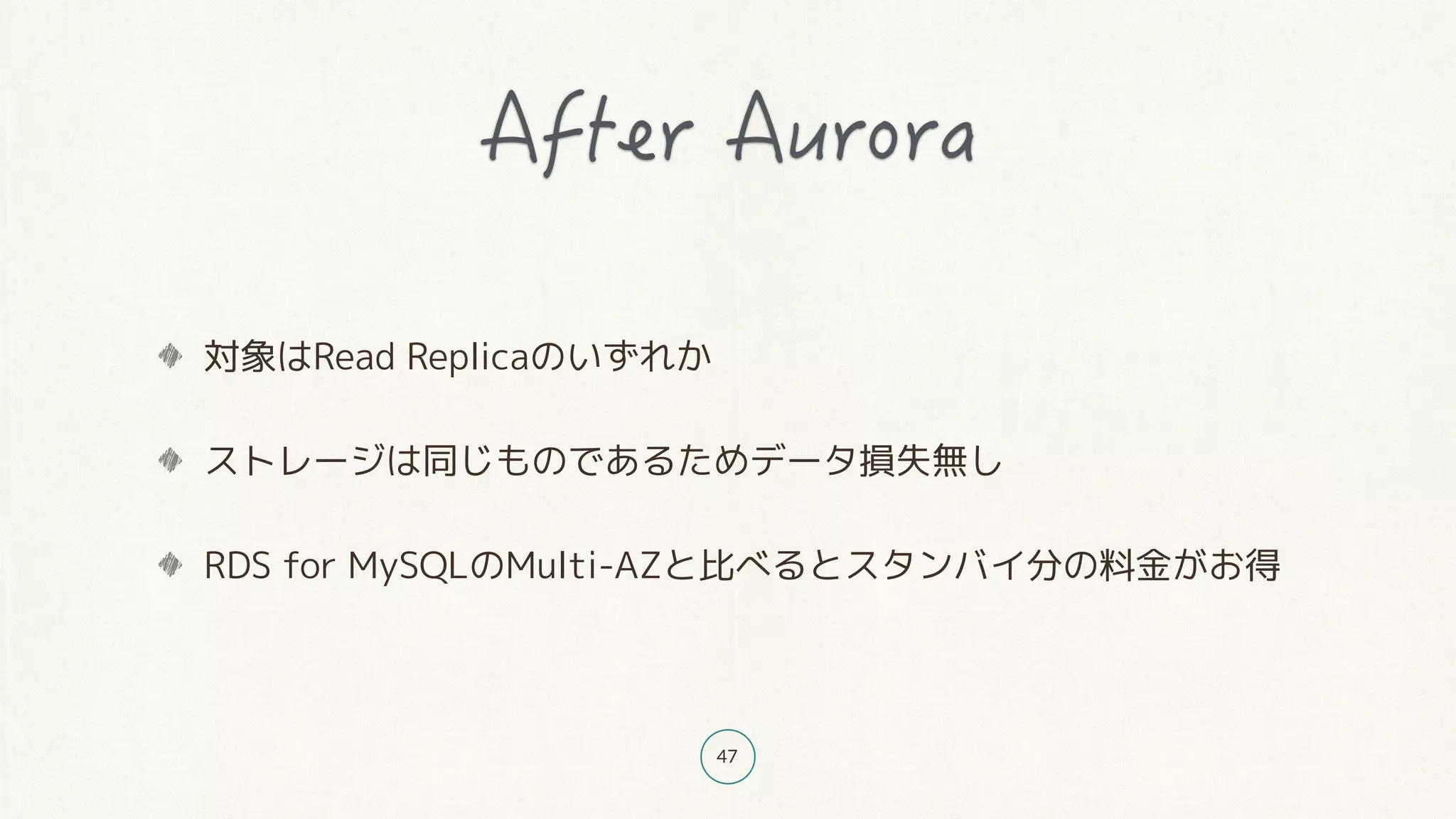 47
対象はRead Replicaのいずれか
ストレージは同じものであるためデータ損失無し
RDS for MySQLのMulti-AZと比べるとスタンバイ分の料金がお得
 
