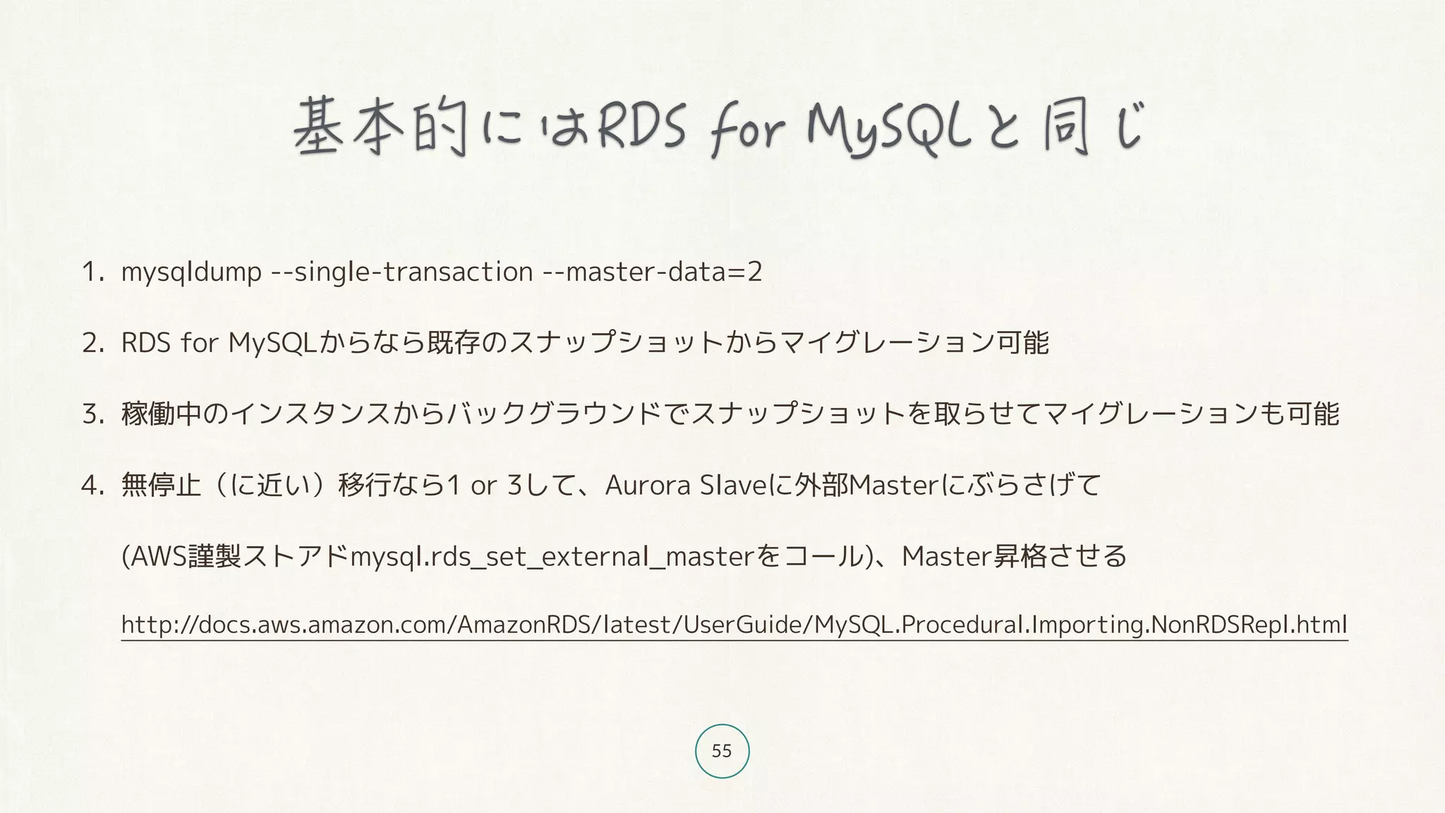55
1. mysqldump --single-transaction --master-data=2
2. RDS for MySQLからなら既存のスナップショットからマイグレーション可能
3. 稼働中のインスタンスからバックグラウンドでスナップショットを取らせてマイグレーションも可能
4. 無停止（に近い）移行なら1 or 3して、Aurora Slaveに外部Masterにぶらさげて 
(AWS謹製ストアドmysql.rds_set_external_masterをコール)、Master昇格させる 
http://docs.aws.amazon.com/AmazonRDS/latest/UserGuide/MySQL.Procedural.Importing.NonRDSRepl.html
 