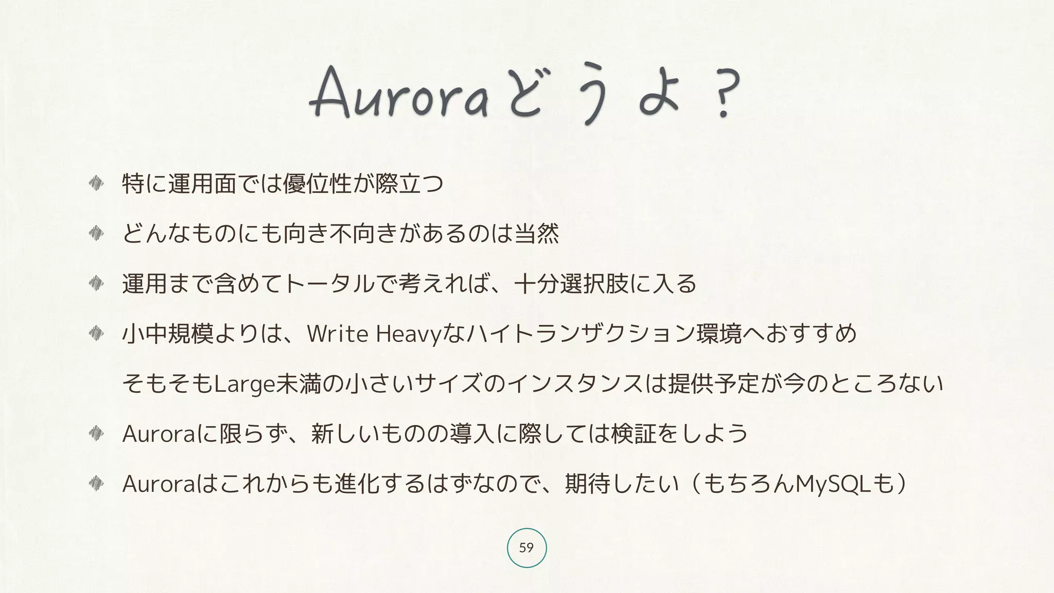 59
特に運用面では優位性が際立つ
どんなものにも向き不向きがあるのは当然
運用まで含めてトータルで考えれば、十分選択肢に入る
小中規模よりは、Write Heavyなハイトランザクション環境へおすすめ 
そもそもLarge未満の小さいサイズのインスタンスは提供予定が今のところない
Auroraに限らず、新しいものの導入に際しては検証をしよう
Auroraはこれからも進化するはずなので、期待したい（もちろんMySQLも）
 