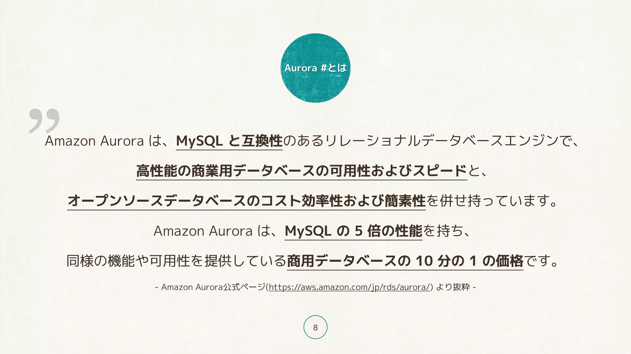 Aurora #とは
8
Amazon Aurora は、MySQL と互換性のあるリレーショナルデータベースエンジンで、
高性能の商業用データベースの可用性およびスピードと、
オープンソースデータベースのコスト効率性および簡素性を併せ持っています。
Amazon Aurora は、MySQL の 5 倍の性能を持ち、
同様の機能や可用性を提供している商用データベースの 10 分の 1 の価格です。
- Amazon Aurora公式ページ(https://aws.amazon.com/jp/rds/aurora/) より抜粋 -
”
 
