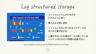 18
ファイルシステムそのものを
ログのように扱う
書き込みは常に追記
ファイルとそれにまつわるメタデータが
まとめて書き出せる
上書きがないため過去データが残っている
バイナリ(REDO)ログ保管の必要がない
http://www2.cs.uh.edu/~paris/7360/PowerPoint/LFS3.ppt