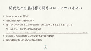 22
Amazon, Auroraに限らず
5倍とは何に対して5倍なのか?
例:RDS 30kPIOPSがi2.8xlargeのローカルSSDより書き込みが速いなんて、
ちゃんとチューニングしてないのでは?
http://www.slideshare.net/AmazonWebServices/sdd415-new-launch-amazon-aurora-amazons-new-relational-database-engine-aws-reinvent-2014/21
とはいえ、Auroraが速いことを否定するものではない
自分の要件にあっているかは自分で測る