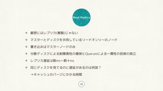 Read Replica
28
厳密にはレプリカ(複製)じゃない
マスターとディスクを共有しているリードオンリーのノード
書き込みはマスターノードのみ
分散ディスクによる耐障害性の確保とQuorumによる一貫性の担保の両立
レプリカ遅延は数ms〜数十ms
同じディスクを見てるのに遅延があるのは何故?
→キャッシュのパージにかかる時間