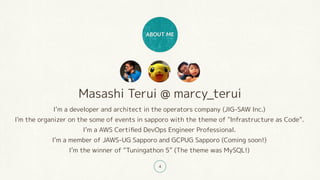 Masashi Terui @ marcy_terui
I’m a developer and architect in the operators company (JIG-SAW Inc.)
I'm the organizer on the some of events in sapporo with the theme of "Infrastructure as Code”.
I’m a AWS Certified DevOps Engineer Professional.
I’m a member of JAWS-UG Sapporo and GCPUG Sapporo (Coming soon!)
I’m the winner of “Tuningathon 5” (The theme was MySQL!)
ABOUT ME
4