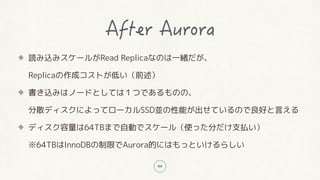 44
読み込みスケールがRead Replicaなのは一緒だが、
Replicaの作成コストが低い(前述)
書き込みはノードとしては1つであるものの、
分散ディスクによってローカルSSD並の性能が出せているので良好と言える
ディスク容量は64TBまで自動でスケール(使った分だけ支払い)
※64TBはInnoDBの制限でAurora的にはもっといけるらしい