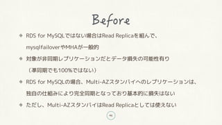 46
RDS for MySQLではない場合はRead Replicaを組んで、
mysqlfailoverやMHAが一般的
対象が非同期レプリケーションだとデータ損失の可能性有り
(凖同期でも100%ではない)
RDS for MySQLの場合、Multi-AZスタンバイへのレプリケーションは、
独自の仕組みにより完全同期となっており基本的に損失はない
ただし、Multi-AZスタンバイはRead Replicaとしては使えない