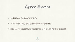 47
対象はRead Replicaのいずれか
ストレージは同じものであるためデータ損失無し
RDS for MySQLのMulti-AZと比べるとスタンバイ分の料金がお得