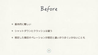 49
基本的に難しい
シャットダウンとクラッシュは違う
想定した復旧オペレーションが想定と違いがうまくいかないことも