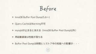 52
InnoDB Buffer Pool Dump(5.6〜)
Query CacheはWarming不可
mysqldが止まると消える(InnoDB Buffer Pool Dump以外)
再起動直後は性能が落ちる
Buffer Pool Dumpは時間とリストア中の性能への影響が・・・