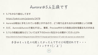 57
5.7もかなり進化してます
https://yakst.com/ja/posts/2478
Auroraは相当に手を入れている感じがするので、どう取り込まれるかは未知数という印象
ただ、AuroraはAuroraで進化するし、事実、Preview中からの改良は目を見張るものがある
5.7との性能比較などについては天下のDimitri先生からお聞きください|彡サッ
http://dimitrik.free.fr/blog/archives/2014/11/mysql-performance-57-and-rds-aurora-so-what.html
`