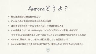59
特に運用面では優位性が際立つ
どんなものにも向き不向きがあるのは当然
運用まで含めてトータルで考えれば、十分選択肢に入る
小中規模よりは、Write Heavyなハイトランザクション環境へおすすめ
そもそもLarge未満の小さいサイズのインスタンスは提供予定が今のところない
Auroraに限らず、新しいものの導入に際しては検証をしよう
Auroraはこれからも進化するはずなので、期待したい(もちろんMySQLも)