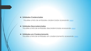  Entidades Credenciadas
Visualize a lista de entidades credenciadas acessando aqui.
 Entidades Descredenciadas
Visualize a lista de entidades descredenciadas acessando aqui.
 Entidades em Credenciamento
Visualize a lista de entidades em credenciamento acessando aqui.
 