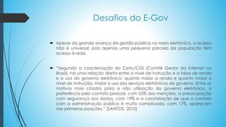 Desafios do E-Gov
 Apesar do grande avanço da gestão pública no meio eletrônico, o acesso
não é universal, pois apenas uma pequena parcela da população têm
acesso à rede.
 “Segundo a coordenação do Cetic/CGI (Comitê Gestor da Internet no
Brasil), há uma relação direta entre o nível de instrução e a faixa de renda
e o uso do governo eletrônico: quanto maior a renda e quanto maior o
nível de instrução, maior o uso dos serviços eletrônicos de governo. Entre os
motivos mais citados para a não utilização do governo eletrônico, a
preferência pelo contato pessoal, com 53% das menções, a preocupação
com segurança dos dados, com 19% e a constatação de que o contato
com a administração pública é muito complicado, com 17%, aparecem
nas primeiras posições.” (SANTOS, 2010)
 