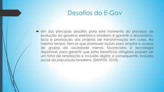  Um dos principais desafios para este momento do processo de
evolução do governo eletrônico brasileiro é garantir o sincronismo,
foco e priorização dos projetos de transformação em curso. Ao
mesmo tempo, tem-se que promover ações para ampliar o acesso
de grupos da sociedade menos favorecidos à tecnologia
disponível, para garantir que estes benefícios atingidos possam ser
um fator de ampliação e inclusão digital, e consequente, inclusão
social da população brasileira. (SANTOS, 2010).
Desafios do E-Gov
 