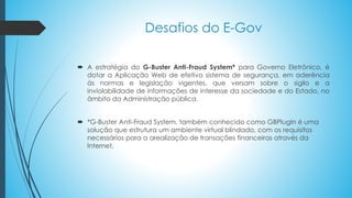Desafios do E-Gov
 A estratégia do G-Buster Anti-Fraud System* para Governo Eletrônico, é
dotar a Aplicação Web de efetivo sistema de segurança, em aderência
às normas e legislação vigentes, que versam sobre o sigilo e a
inviolabilidade de informações de interesse da sociedade e do Estado, no
âmbito da Administração pública.
 *G-Buster Anti-Fraud System, também conhecido como GBPlugIn é uma
solução que estrutura um ambiente virtual blindado, com os requisitos
necessários para a arealização de transações financeiras através da
Internet.
 