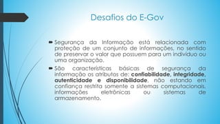  Segurança da Informação está relacionada com
proteção de um conjunto de informações, no sentido
de preservar o valor que possuem para um indivíduo ou
uma organização.
 São características básicas de segurança da
informação os atributos de: confiabilidade, integridade,
autenticidade e disponibilidade, não estando em
confiança restrita somente a sistemas computacionais,
informações eletrônicas ou sistemas de
armazenamento.
Desafios do E-Gov
 