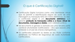 O que é Certificação Digital?
 Certificação Digital funciona como uma identidade virtual
que irá permitir a identificação segura do autor de uma
mensagem ou transação feita em meios eletrônicos, ou seja,
o certificado digital é um documento eletrônico que
garante proteção às transações online e a troca virtual de
documentos, mensagens e dados, com validade jurídica.
 Tal documento é gerado e assinado por uma terceira parte
confiável (Autoridade Certificadora – AC) que associa uma
entidade a um par de chaves criptográficas.
 Os certificados possuem os dados se seu titular conforme
detalhado na Política de Segurança de cada Autoridade
Certificadora.
 