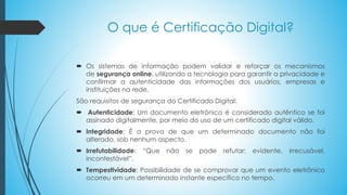 O que é Certificação Digital?
 Os sistemas de informação podem validar e reforçar os mecanismos
de segurança online, utilizando a tecnologia para garantir a privacidade e
confirmar a autenticidade das informações dos usuários, empresas e
instituições na rede.
São requisitos de segurança do Certificado Digital:
 Autenticidade: Um documento eletrônico é considerado autêntico se foi
assinado digitalmente, por meio do uso de um certificado digital válido.
 Integridade: É a prova de que um determinado documento não foi
alterado, sob nenhum aspecto.
 Irrefutabilidade: “Que não se pode refutar; evidente, irrecusável,
incontestável”.
 Tempestividade: Possibilidade de se comprovar que um evento eletrônico
ocorreu em um determinado instante específico no tempo.
 