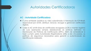 Autoridades Certificadoras
AC - Autoridade Certificadora
 É uma entidade (pública ou não) subordinada à hierarquia da ICP-Brasil,
responsável por emitir, distribuir, renovar, revogar e gerenciar certificados
digitais.
 Cabe à AC emitir listas de certificados revogados (LCR) e manter registros
de suas operações sempre obedecendo às práticas definidas na
Declaração de Práticas de Certificação (DPC). Além de estabelecer e
fazer cumprir, pelas Autoridades Registradoras (ARs) a ela vinculadas, as
políticas de segurança necessárias para garantir a autenticidade da
identificação realizada.
 