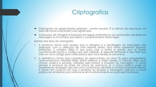 Criptografias
 Criptografia: do grego kryptós gráphein - escrita secreta. É a ciência de reescrever um
texto de forma a esconder o seu significado.
 O processo de cifragem é baseado em regras matemáticas de substituição das letras da
mensagem e um número que altera o comportamento desta regra.
Existem dois tipos de criptografia:
1. A simétrica: forma mais simples, pois a cifragem e a decifragem da mensagem são
realizadas com a utilização de uma mesma senha. Essa forma apresenta algumas
limitações, a primeira delas é que para criar a senha é preciso que as partes
convencionem juntas o código que será utilizado. A segunda limitação é que teria que
criar um novo código para cada pessoa que voce deseja se comunicar.
2. A assimétrica: forma mais complexa, foi desenvolvida nos anos 70 pelos pesquisadores
norte-americanos Whitfield Diffie, Martin Hellman e Ralph Merkle. O método utiliza duas
chaves, pública e privada, utilizadas pelo emissor e receptor da mensagem. A chave
privada é excluisva do titular da chave de assinatura, já a chave pública pode ser
amplamente divulgada. Elas são uma combinação de letras e números bastante extensa
e atuam em conjunto em que o receptor ao receber a mensagem aplicará a chave
pública do remetente para verificar se ela foi efetivamente enviada pelo tal emissor.
 