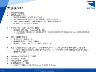 Copyright © 2017-2018 Nautilus Technologies, Inc. All rights reserved.
NAUTILUS 10Proprietary & Confidential
 開発競争の現状
 SAP/Oracle/MS
– 現在3巨頭体制でしのぎを削っている
– MS:Hekaton→残念ながら、もう時代遅れっぽい。次は？
– SAP：HANA→技術的には相当進んでいる。実用一歩手前か？
– Oracle：なんのかんのでNo1か
 クラウド系：スケールアウト戦略
– 基本的に「MySQL・Postgres互換」狙い
 木に竹を接いで遺伝子いじった魔改造なので、そこまでして旧世代に拘る理由がわからん。COBOL互換でも謳
いたいのか？
 OSS：後塵を拝する
– 残念ながら一番遅れてる。
– 関係者多過ぎでどうしても遅れる。
– 俺が言ってるんじゃんないよ。中の人が言ってる。
 製品・プロトが次々に出ていて、ほぼ毎年パフォーマンスレコードが更新されている始末
– ノードコア数はこのままだと増える一方なので、1ノードでBillion TPSの時代が来るかもしれない
– 意味がわからない
 H-store / VoltDB世代 5年前
 SILO世代 3-4前
 MVCOO世代 2年前
 新型MVCC世代 今年
– 去年ここで解説したSILOがちょっと古く見えるぐらい
大規模OLTP
 