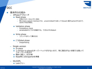 Copyright © 2017-2018 Nautilus Technologies, Inc. All rights reserved.
NAUTILUS 12Proprietary & Confidential
 基本的な仕組み
– 3Phaseアプローチ
 Read phase
– 共有からローカルに引っ張る
– 特にmany-core/in memoryでは、uncommittedではあってもlocalに値がcacheされるので、
cache missが減る。
 Validation phase
– Consistency check
– serializableかどうかを確認する。できなければabort
 Write phase
– コミットを行って書き込む
 (*)Global phase
– Snapshotting
– Single version
 In-place
 1-version-in-placeはオーバーヘッドが少ないので、特に競合がない状態では高いパ
フォーマンスを出す
 極めて軽い。GCが楽
 Read用にはSnapshotを準備
– SILO2PL
 Lockフリー
OCC
 