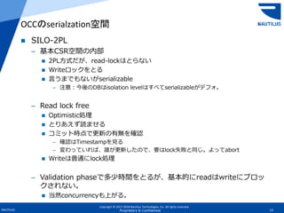 Copyright © 2017-2018 Nautilus Technologies, Inc. All rights reserved.
NAUTILUS 13Proprietary & Confidential
 SILO-2PL
– 基本CSR空間の内部
 2PL方式だが、read-lockはとらない
 Writeロックをとる
 言うまでもないがserializable
– 注意：今後のDBはisolation levelはすべてserializableがデフォ。
– Read lock free
 Optimistic処理
 とりあえず読ませる
 コミット時点で更新の有無を確認
– 確認はTimestampを見る
– 変わっていれば、誰が更新したので、要はlock失敗と同じ。よってabort
 Writeは普通にlock処理
– Validation phaseで多少時間をとるが、基本的にreadはwriteにブロッ
クされない。
 当然concurrencyも上がる。
OCCのserialzation空間
 