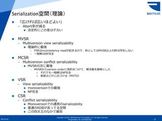 Copyright © 2017-2018 Nautilus Technologies, Inc. All rights reserved.
NAUTILUS 15Proprietary & Confidential
 「広ければ広いほどよい」
– Abort率が減る
 決定的にこの差はデカい
 MVSR
– Multiversion view serializability
 理論的に最強
– FSRはinconsistency readが起きるので、枠としてはMVSR以上の枠は存在しない
– 一般解はNP完全
 MCSR
– Multiversion conflict serializability
 MVSRの次に最強
– MVSRからverison orderに制約をつけて、解決案を簡単にした
» それでも一般解はNP完全
» 実装はこれに近づける（MVTO）
 VSR
– View serializability
 monoversionでの最強
 NP完全
 CSR
– Conflict serializability
 Monoversionでの通常のserializability
 普通のRDBが言ってる空間
 この四天王のなかで最弱
Serialization空間（理論）
 