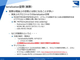 Copyright © 2017-2018 Nautilus Technologies, Inc. All rights reserved.
NAUTILUS 16Proprietary & Confidential
 実際は理論上の空間とは別になることが多い
– 実装上のプロコトルでのSerialization空間
 MVSRやMCSRがNP完全なので、どうしても実装するにはある程度制約を設
けてやらないと事実上使い物にならない
 例）MVTO(mulitiversion time ordering)
– Multiversionでの実装プロトコル（あとで解説）
– MCSRに準じるがそこまで行っていない
– CSR<MVTO＜MCSR
– なにが面倒かというと・・・
 大抵の論文・実装は
– 「serializabilityの証明」をやるだけ
» これはこれで面倒
– どの程度のserialization空間か？自分で判断する必要がある
 やってらんねー
– しかも実装プロトコルをほぼ完全に理解して、その上での制約を判断して、どのレ
ベルか考慮する必要がある
– そうでないと実際の利用ケースで「なにがabortされるのかわからない」
– なので Cicada-MVTO とかHekaton-OCCとかぞれぞれ独自の空間をもつ
Serialization空間（実際）
 