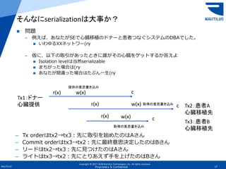 Copyright © 2017-2018 Nautilus Technologies, Inc. All rights reserved.
NAUTILUS 17Proprietary & Confidential
 問題
– 例えば、あなたがSEで心臓移植のドナーと患者つなぐシステムのDBAでした。
 いわゆるXXネットワー(ry
– 仮に、以下の取引があったときに誰がその心臓をゲットするか答えよ
 Isolation levelは当然serializable
 まちがった場合は(ry
 あなたが間違った場合はたぶん一生(ry
そんなにserializationは大事か？
Tx2：患者A
心臓移植先
Tx1：ドナー
心臓提供
Tx3：患者B
心臓移植先
r(x) w(x) c
r(x) w(x)
r(x) w(x)
c
c
– Tx orderはtx2→tx3：先に取引を始めたのはAさん
– Commit orderはtx3→tx2：先に最終意思決定したのはBさん
– リードはtx2→tx3：先に見つけたのはAさん
– ライトはtx3→tx2：先にとりあえず手を上げたのはBさん
提供の意思書き込み
取得の意思書き込み
取得の意思書き込み
 