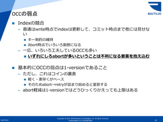 Copyright © 2017-2018 Nautilus Technologies, Inc. All rights reserved.
NAUTILUS 19Proprietary & Confidential
 Indexの競合
– 普通はwrite時点でindexは更新して、コミット時点まで他には見せな
い
 キー制約の維持
 Abort時点でいろいろ面倒になる
– 一応、いろいろ工夫しているOCCも多い
 いずれにしろabortが多いということは不利になる要素を抱え込む
 基本的にOCCの弱点は1-versionであること
– ただし、これはコインの裏表
 軽く・素早くがベース
 そのためabort→retryが詰まり始めると窒息する
– abort軽減は1-versionではどうひっくりかえっても上限はある
OCCの弱点
 