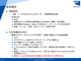 Copyright © 2017-2018 Nautilus Technologies, Inc. All rights reserved.
NAUTILUS 2Proprietary & Confidential
 神林飛志
– （株）ノーチラステクノロジーズ 代表取締役会長
– Asakusa
 OSS
 業務系のバッチ処理を分散処理させる仕組み（開発・実行環境）
 実行基盤はHadoop / Spark /M3BP(メニーコア・C++でのDAG実行)
 金融・テレコム・証券・社会インフラ・流通で利用
 なぜ松葉杖なのか
– 趣味のフリークライミングで落下：地面に激突して右足首骨折
 15m
 プロテクションは2Pでヌンチャク・ロープ共に問題なし
 割と楽勝のところで油断して落ちた
 ビレイヤーも油断してよそ見してた
 システム的には「SPoFは回避していたが、運用担当者が超油断して寝てた」
感じ。
 教訓1：クライミングは楽しいけど、落ちると死ぬのでrisk loverな人以外に
はお勧めしない
 教訓2：どんな完璧なSPoFも最後の人間が寝てたら意味がない
自己紹介
 