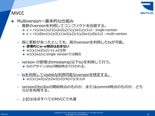 Copyright © 2017-2018 Nautilus Technologies, Inc. All rights reserved.
NAUTILUS 20Proprietary & Confidential
 Multiversion～基本的な仕組み
– 複数のversionを利用してコンフリクトを回避する。
 s = r1(x)w1(x)r2(x)w2(y)r1(y)w1(z)c1c2：single-version
 s = r1(x0)w1(x1)r2(x1)w2(y2)r1(y2)w1(z0)c1c2：multi-version
– 仮に更新があったとしても、前のversionを利用したtxが可能。
 原理的にw-w競合はおきない
 w1(x1)w2(x2):x1,x2は別
 w1(x)w2(x):single versionでは競合
– version の管理はtimestamp(以下ts)を利用して行う。
 tsのアサインはtxの開始時点で行われる。
– tsを利用してvisibleな利用可能なversionを特定する。
 w1(x1)w2(x2)c2w3(x3)r4(x?)c3c1c4
– versionのtsはtxの開始時点のものか、またはcommit時点のものか、どち
らかを利用する。
– 上記はほぼすべてのMVCCで共通
MVCC
 