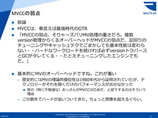 Copyright © 2017-2018 Nautilus Technologies, Inc. All rights reserved.
NAUTILUS 21Proprietary & Confidential
 総論
 MVCCは、車言えば最強時代のGTR
 「MVCCの弱点、そりゃーズバリMV処理の重さだろ。複数
version管理からくるオーバーヘッドがMVCCの弱点だ、足回りの
チューニングやキャッシュテクでごまかしても基本性能は変わら
ない・・ハードなワークロードを続ければ必ずversionトラバース
とGCがタレてくる・・たとえチューニングしたエンジンでも
だ。」
 基本的にMVのオーバーヘッドですね。これが重い
– 歴史的にはMVの理論的優位性は1980年代から証明されていたが、テ
クノロジーがそれを捌くだけのパフォーマンスが出せなかった
 昔の（特に不勉強な）おっさんがMVCCはだめだ、と却下するのはそういう
理由
– この数年でハードが追いついてきた。ちょっと想像を超えるぐらい。
MVCCの弱点
 