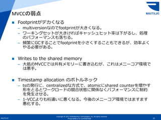 Copyright © 2017-2018 Nautilus Technologies, Inc. All rights reserved.
NAUTILUS 23Proprietary & Confidential
 Footprintがデカくなる
– multiversionなのでfootprintが大きくなる。
– ワーキングセットが大きければキャッシュヒット率は下がるし、処理
のパフォーマンスも落ちる。
– 頻繁にGCすることでfootprintを小さくすることもできるが、効率よく
やる必要がある。
 Writes to the shared memory
– 大抵のMVCCでは共有メモリーに書き込むが、これはメニーコア環境で
は悪手。
 Timestamp allocation のボトルネック
– tsの発行に、centralizedな方式で、atomicにshared counterを増やす
形をとるとワークロードの競合状態に関係なくパフォーマンスに制約
を発生させる。
– 1-VCCよりも桁違いに悪くなる。今後のメニーコア環境ではますます
悪化する。
MVCCの弱点
 