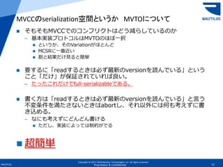 Copyright © 2017-2018 Nautilus Technologies, Inc. All rights reserved.
NAUTILUS 27Proprietary & Confidential
 そもそもMVCCでのコンフリクトはどう減らしているのか
– 基本実装プロトコルはMVTOのほぼ一択
 というか、そのVariationがほとんど
 MCSRに一番近い
 割と結果だけ見ると簡単
 要するに「readするときは必ず最新のversionを読んでいる」という
こと「だけ」が保証されていれば良い。
– たったこれだけでfull-serializableである。
 書く方は「readするときは必ず最新のversionを読んでいる」と言う
不変条件を満たさないときはabortし、それ以外には何も考えずに書
き込める。
– なにも考えずにどんどん書ける
 ただし、実装によっては制約がでる
 超簡単
MVCCのserialization空間というか MVTOについて
 