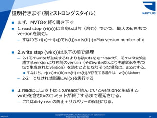 Copyright © 2017-2018 Nautilus Technologies, Inc. All rights reserved.
NAUTILUS 29Proprietary & Confidential
 まず、MVTOを軽く書き下す
 1.read step (ri(x))は自身ts以前（含む）でかつ、最大のtsをもつ
versionを読む。
– すなわち ri(x)→ri(xj)でts(tj)<=ts(ti):j=Max version number of x
 2.write step (wi(x))は以下の順で処理
– 2-1そのwriteが生成するtsよりも後のtsをもつreadが、そのwriteが生
成するversionよりも前のversion（そのwriteのtsよりも前のtsをもつ
txで生成されたversion）を読むことになりそうな場合は、abortする。
 すなわち、rj(xk):ts(tk)<ts(ti)<ts(tj)が存在する場合は、wi(x)はabort
– 2-2 でなければ普通にwi(x)を実行する
 3.readのコミットはそのreadが読んでいるversionを生成する
writeを含むtxのコミットが終了するまで遅延させる。
– これはdirty readの防止＋リカバリーの保証になる。
証明行きます（割とストロングスタイル）
 