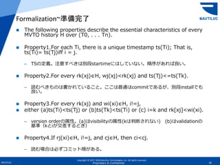 Copyright © 2017-2018 Nautilus Technologies, Inc. All rights reserved.
NAUTILUS 30Proprietary & Confidential
 The following properties describe the essential characteristics of every
MVTO history H over (T0, . . . Tn).
 Property1.For each Ti, there is a unique timestamp ts(Ti); That is,
ts(Ti)= ts(Tj)iff i = j.
– TSの定義。注意すべきは別段startimeにはしていない。順序があれば良い。
 Property2.For every rk(xj)∈H, wj(xj)<rk(xj) and ts(Tj)<=ts(Tk).
– 読むべきものは書かれていること。ここは普通はcommitであるが、別段installでも
良い。
 Property3.For every rk(xj) and wi(xi)∈H, i!=j,
 either (a)ts(Ti)<ts(Tj) or (b)ts(Tk)<ts(Ti) or (c) i=k and rk[xj]<wi(xi).
– version orderの属性。(a)はvisibilityの属性(kは判断されない) (b)はvalidationの
基準（kとiが交差するとき）
 Property4.If rj(xi)∈H, i!=j, and cj∈H, then ci<cj.
– 読む場合は必ずコミット順がある。
Formalization~準備完了
 