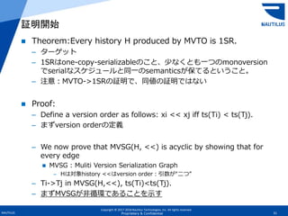 Copyright © 2017-2018 Nautilus Technologies, Inc. All rights reserved.
NAUTILUS 31Proprietary & Confidential
 Theorem:Every history H produced by MVTO is 1SR.
– ターゲット
– 1SRはone-copy-serializableのこと、少なくとも一つのmonoversion
でserialなスケジュールと同一のsemanticsが保てるということ。
– 注意：MVTO->1SRの証明で、同値の証明ではない
 Proof:
– Define a version order as follows: xi << xj iff ts(Ti) < ts(Tj).
– まずversion orderの定義
– We now prove that MVSG(H, <<) is acyclic by showing that for
every edge
 MVSG : Muliti Version Serialization Graph
– Hは対象history <<はversion order：引数が“二つ”
– Ti->Tj in MVSG(H,<<), ts(Ti)<ts(Tj).
– まずMVSGが非循環であることを示す
証明開始
 