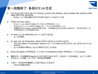 Copyright © 2017-2018 Nautilus Technologies, Inc. All rights reserved.
NAUTILUS 33Proprietary & Confidential
 Let rk(xj) and wi(xi) be in H where i,j,and k are distinct, and consider the version order
edge that they generate.
– あるxについて読み書きがぞれぞれ別にあるケースは以下になる
 There are two cases:
– (1)xi << xj, which implies Ti->Tj is in MVSG(H, <<);
– and (2) xj << xi, which implies Tk -> Ti is in MVSG(H, <<)
– 全順序なのでversion orderが形成できて、その場合はどちらが先になるので、それぞれのケース
でMVSGのエッジが形成される。
 In case (1), by definition of <<, ts(Ti)<ts(Tj)
– xi->xjの場合
 In case (2), by Property3, either ts(Ti)<ts(Tj) or ts(Tk)<ts(Ti)
– The first option is impossible, because xj << xi implies ts(Tj)<ts(Ti). So, ts(Tk)<ts( Ti) as
desired.
– xj->xiの場合の場合は, tkとtiで依存がでることもある
 Since all edges in MVSG(H, <<) are in timestamp order, MVSG(H, <<) is acyclic.
 最初のケースは前提(Property2,1)からありえないので、(2)のケースのみ成立。よってトポロ
ジカルソート可能。というか MVSGは非循環
 つぎに、MVSGが非循環だと1SRであることを示す
– 次からは同値の証明
第一段階終了：多段ロケット方式
 