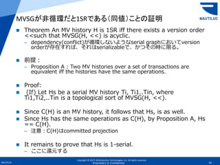 Copyright © 2017-2018 Nautilus Technologies, Inc. All rights reserved.
NAUTILUS 34Proprietary & Confidential
 Theorem An MV history H is 1SR iff there exists a version order
<<such that MVSG(H, <<) is acyclic.
– dependency(conflict)が循環しないようなserial graphにおいてversion
orderが存在すれば、それはserializableで、かつその時に限る。
 前提：
– Proposition A : Two MV histories over a set of transactions are
equivalent iff the histories have the same operations.
 Proof:
 (If) Let Hs be a serial MV history Ti, Ti1..Tin, where
Ti1,Ti2,..Tin is a topological sort of MVSG(H, <<).
 Since C(H) is an MV history, it follows that Hs, is as well.
 Since Hs has the same operations as C(H), by Proposition A, Hs
== C(H).
– 注意：C(H)はcommitted projection
 It remains to prove that Hs is 1-serial.
– ここに還元する
MVSGが非循環だと1SRである（同値）ことの証明
 