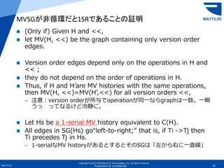Copyright © 2017-2018 Nautilus Technologies, Inc. All rights reserved.
NAUTILUS 36Proprietary & Confidential
 (Only if) Given H and <<,
 let MV(H, <<) be the graph containing only version order
edges.
 Version order edges depend only on the operations in H and
<< ;
 they do not depend on the order of operations in H.
 Thus, if H and H’are MV histories with the same operations,
then MV(H, <<)=MV(H’,<<) for all version orders <<,
– 注意：version orderが所与でoperationが同一ならgraphは一致。一瞬
うっ ってなるけど冷静に。
 Let Hs be a 1-serial MV history equivalent to C(H).
 All edges in SG(Hs) go“left-to-right;” that is, if Ti ->Tj then
Ti precedes Tj in Hs.
– 1-serialなMV historyがあるとするとそのSGは「左から右に一直線」
MVSGが非循環だと1SRであることの証明
 