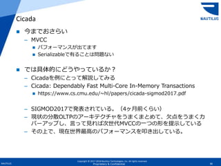 Copyright © 2017-2018 Nautilus Technologies, Inc. All rights reserved.
NAUTILUS 38Proprietary & Confidential
 今までおさらい
– MVCC
 パフォーマンスが出てます
 Serializableで有ることは問題ない
 では具体的にどうやっているか？
– Cicadaを例にとって解説してみる
– Cicada: Dependably Fast Multi-Core In-Memory Transactions
 https://www.cs.cmu.edu/~hl/papers/cicada-sigmod2017.pdf
– SIGMOD2017で発表されている。（4ヶ月前くらい）
– 現状の分散OLTPのアーキテクチャをうまくまとめて、欠点をうまくカ
バーアップし、言って見れば次世代MVCCの一つの形を提示している
– その上で、現在世界最高のパフォーマンスを叩き出している。
Cicada
 