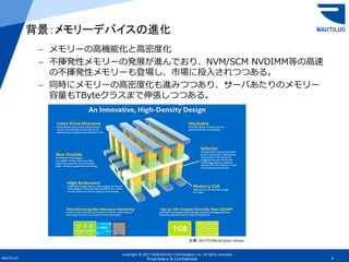 Copyright © 2017-2018 Nautilus Technologies, Inc. All rights reserved.
NAUTILUS 4Proprietary & Confidential
背景：メモリーデバイスの進化
– メモリーの高機能化と高密度化
– 不揮発性メモリーの発展が進んでおり、NVM/SCM NVDIMM等の高速
の不揮発性メモリーも登場し、市場に投入されつつある。
– 同時にメモリーの高密度化も進みつつあり、サーバあたりのメモリー
容量もTByteクラスまで伸張しつつある。
出典：2017/7/28Intel press release
 