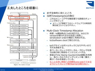 Copyright © 2017-2018 Nautilus Technologies, Inc. All rights reserved.
NAUTILUS 40Proprietary & Confidential
 まず全体的に効くところ
 当然Timestamp(ts)の発行
– これはメニーコアや分散処理でも鉄板のチュー
ニングポイント
 メニーコア環境下でのハードウェアでの時刻同
期は高コストになりやすい。
 Multi-Clock Timestamp Allocation
– 前提：tx開始時点にtsを決定する。tsはどの
versionが使われるかの決定に利用し、
serialization orderの確定に利用される。
– tsはsoftware clockで発行される。
– tsのアサインはボトルネックになりやすいので
それを排除する。
– 各ワーカースレッドがローカル・クロックを持
ちts発行前に時刻をインクリメントする。
– 実装はTime Stamp Counter(Intel謹製)を利用
し、各ローカルでのインクリメント幅（最大・
最小）のみを保証している。
– もっとも早い時刻への同期をone-sideでできる
ようにしてスレッド間のbarrierは取らない。
工夫したところを順番に
 
